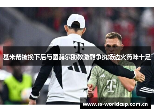 基米希被换下后与图赫尔助教激烈争执场边火药味十足 基米希被换下后与图赫尔助教激烈争执场边火药味十足